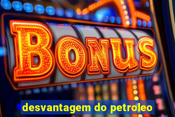 desvantagem do petroleo