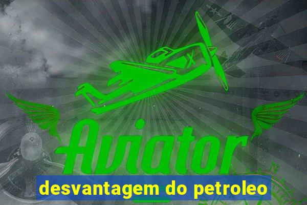 desvantagem do petroleo