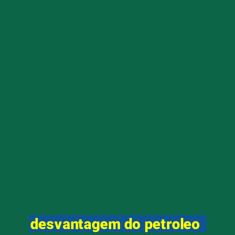 desvantagem do petroleo