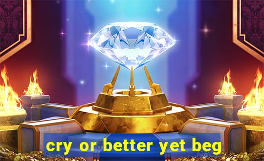 cry or better yet beg